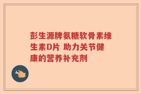 彭生源牌氨糖软骨素维生素D片 助力关节健康的营养补充剂 彭生源牌氨糖软骨素维生素D片 助力关节健康的营养补充剂