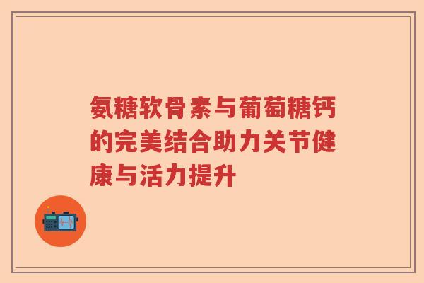 氨糖软骨素与葡萄糖钙的完美结合助力关节健康与活力提升 氨糖软骨素与葡萄糖钙的完美结合助力关节健康与活力提升