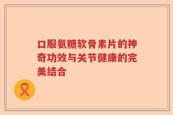 口服氨糖软骨素片的神奇功效与关节健康的完美结合
