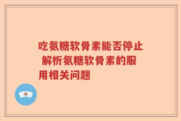 吃氨糖软骨素能否停止 解析氨糖软骨素的服用相关问题