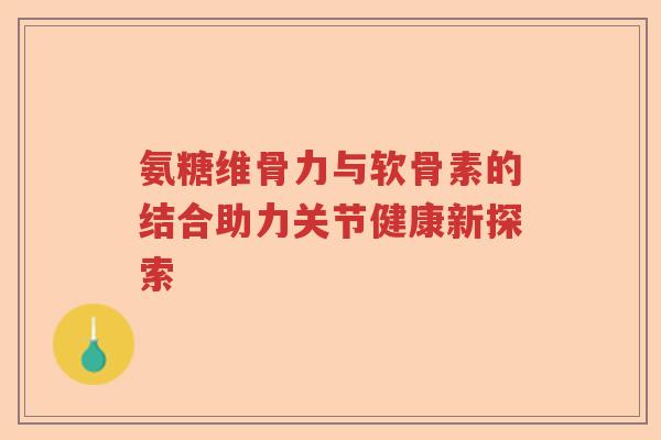 氨糖维骨力与软骨素的结合助力关节健康新探索
