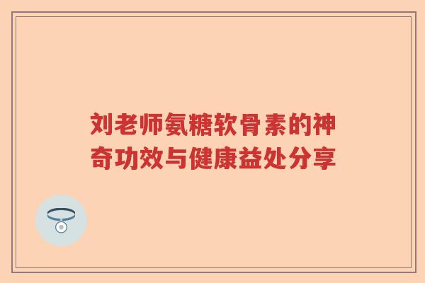 刘老师氨糖软骨素的神奇功效与健康益处分享 刘老师氨糖软骨素的神奇功效与健康益处分享