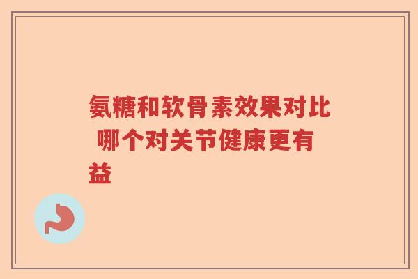 氨糖和软骨素效果对比 哪个对关节健康更有益 氨糖和软骨素效果对比 哪个对关节健康更有益
