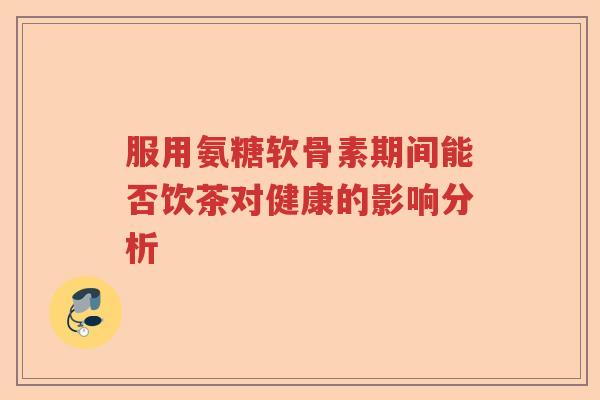 服用氨糖软骨素期间能否饮茶对健康的影响分析
