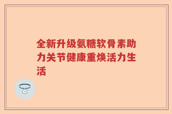 全新升级氨糖软骨素助力关节健康重焕活力生活 全新升级氨糖软骨素助力关节健康重焕活力生活
