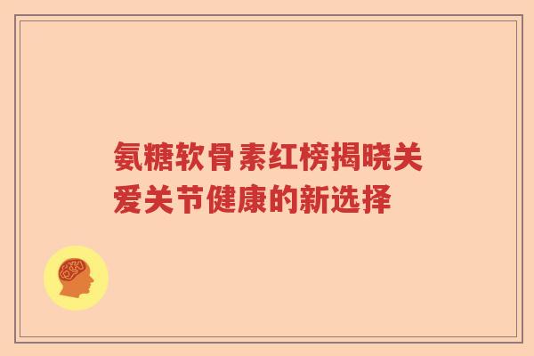 氨糖软骨素红榜揭晓关爱关节健康的新选择