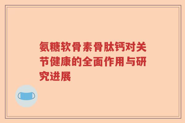 氨糖软骨素骨肽钙对关节健康的全面作用与研究进展 氨糖软骨素骨肽钙对关节健康的全面作用与研究进展
