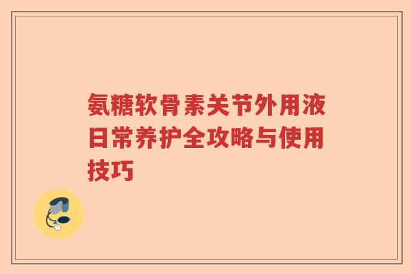 氨糖软骨素关节外用液日常养护全攻略与使用技巧 氨糖软骨素关节外用液日常养护全攻略与使用技巧