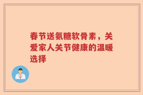 春节送氨糖软骨素,关爱家人关节健康的温暖选择 春节送氨糖软骨素,关爱家人关节健康的温暖选择
