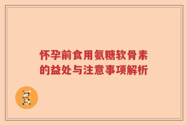 怀孕前食用氨糖软骨素的益处与注意事项解析 怀孕前食用氨糖软骨素的益处与注意事项解析