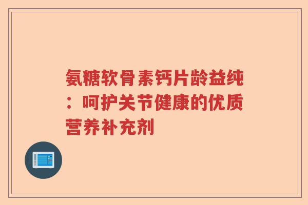 氨糖软骨素钙片龄益纯:呵护关节健康的优质营养补充剂 氨糖软骨素钙片龄益纯:呵护关节健康的优质营养补充剂
