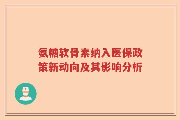 氨糖软骨素纳入医保政策新动向及其影响分析 氨糖软骨素纳入医保政策新动向及其影响分析