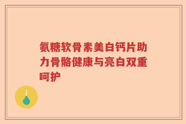 氨糖软骨素美白钙片助力骨骼健康与亮白双重呵护 氨糖软骨素美白钙片助力骨骼健康与亮白双重呵护