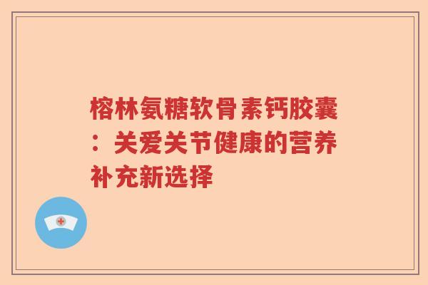 榕林氨糖软骨素钙胶囊:关爱关节健康的营养补充新选择 榕林氨糖软骨素钙胶囊:关爱关节健康的营养补充新选择