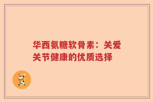 华西氨糖软骨素:关爱关节健康的优质选择 华西氨糖软骨素:关爱关节健康的优质选择