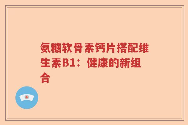 氨糖软骨素钙片搭配维生素B1:健康的新组合 氨糖软骨素钙片搭配维生素B1:健康的新组合