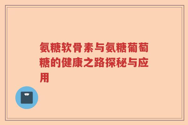氨糖软骨素与氨糖葡萄糖的健康之路探秘与应用