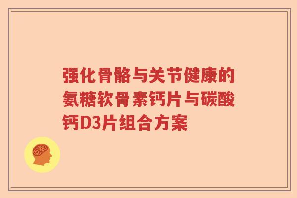 强化骨骼与关节健康的氨糖软骨素钙片与碳酸钙D3片组合方案 强化骨骼与关节健康的氨糖软骨素钙片与碳酸钙D3片组合方案