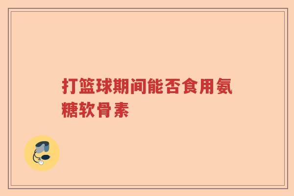 打篮球期间能否食用氨糖软骨素 打篮球期间能否食用氨糖软骨素