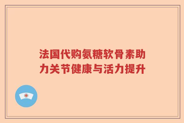 法国代购氨糖软骨素助力关节健康与活力提升 法国代购氨糖软骨素助力关节健康与活力提升