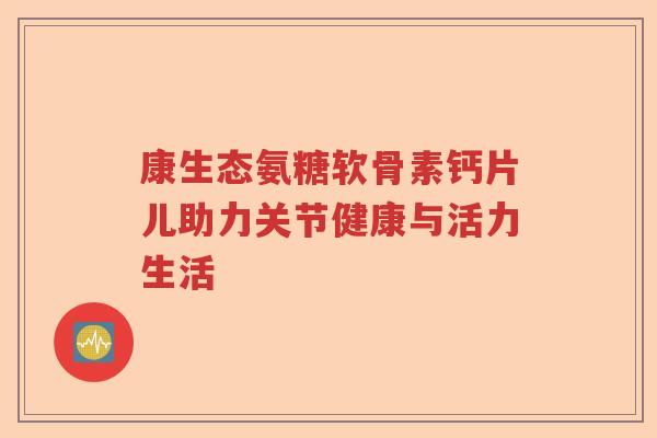 康生态氨糖软骨素钙片儿助力关节健康与活力生活