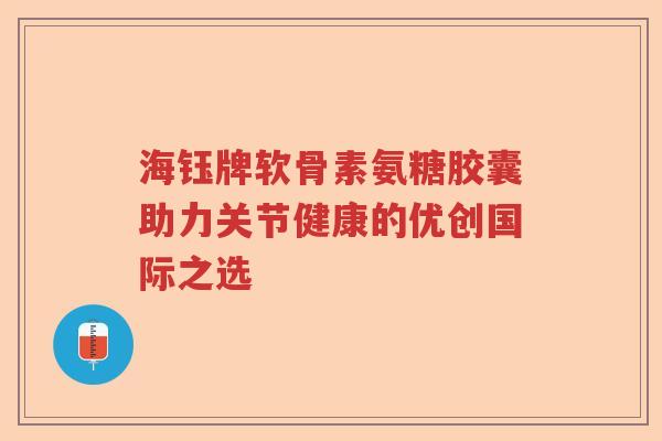 海钰牌软骨素氨糖胶囊助力关节健康的优创国际之选 海钰牌软骨素氨糖胶囊助力关节健康的优创国际之选