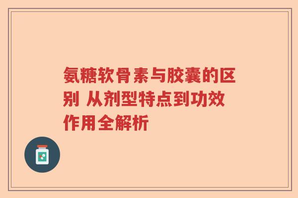 氨糖软骨素与胶囊的区别 从剂型特点到功效作用全解析 氨糖软骨素与胶囊的区别 从剂型特点到功效作用全解析