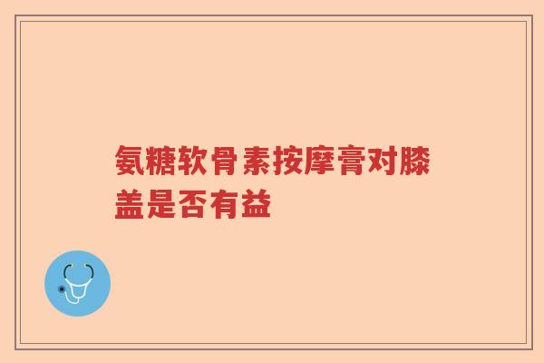 氨糖软骨素按摩膏对膝盖是否有益 氨糖软骨素按摩膏对膝盖是否有益