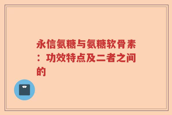 永信氨糖与氨糖软骨素：功效特点及二者之间的