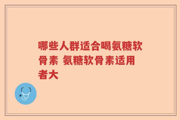 哪些人群适合喝氨糖软骨素 氨糖软骨素适用者大 哪些人群适合喝氨糖软骨素 氨糖软骨素适用者大