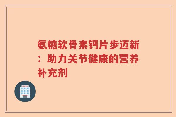 氨糖软骨素钙片步迈新:助力关节健康的营养补充剂 氨糖软骨素钙片步迈新:助力关节健康的营养补充剂