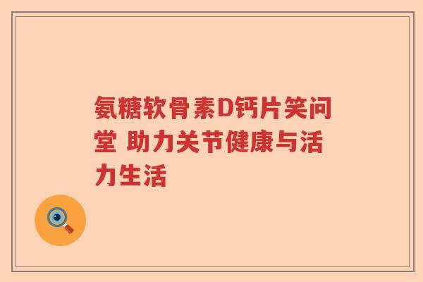 氨糖软骨素D钙片笑问堂 助力关节健康与活力生活 氨糖软骨素D钙片笑问堂 助力关节健康与活力生活