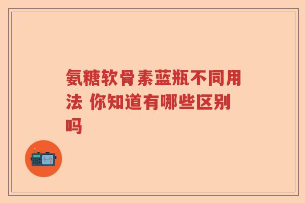 氨糖软骨素蓝瓶不同用法 你知道有哪些区别吗 氨糖软骨素蓝瓶不同用法 你知道有哪些区别吗