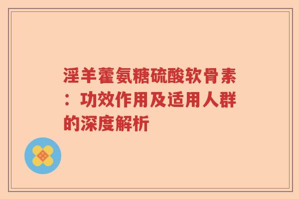 淫羊藿氨糖硫酸软骨素:功效作用及适用人群的深度解析 淫羊藿氨糖硫酸软骨素:功效作用及适用人群的深度解析