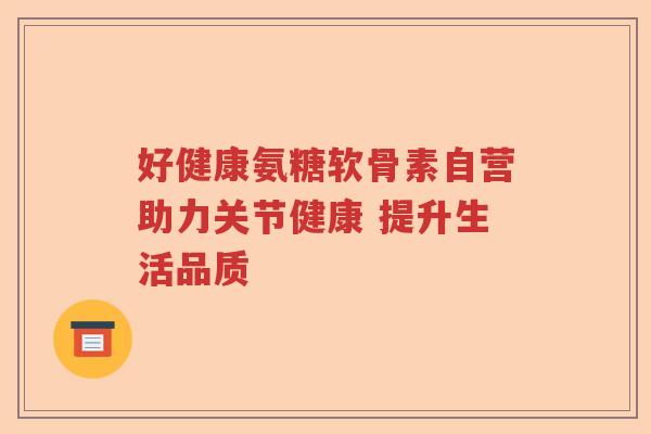好健康氨糖软骨素自营助力关节健康 提升生活品质 好健康氨糖软骨素自营助力关节健康 提升生活品质