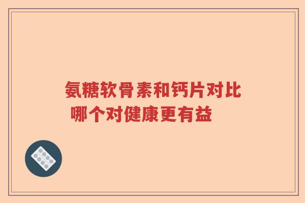 氨糖软骨素和钙片对比 哪个对健康更有益 氨糖软骨素和钙片对比 哪个对健康更有益