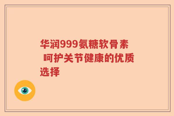 华润999氨糖软骨素 呵护关节健康的优质选择 华润999氨糖软骨素 呵护关节健康的优质选择