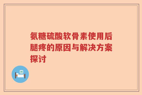 氨糖硫酸软骨素使用后腿疼的原因与解决方案探讨 氨糖硫酸软骨素使用后腿疼的原因与解决方案探讨