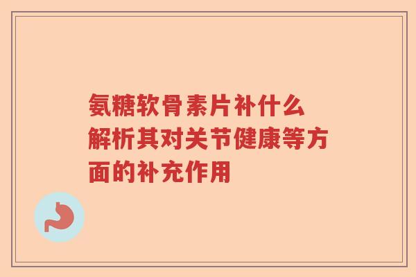 氨糖软骨素片补什么 解析其对关节健康等方面的补充作用