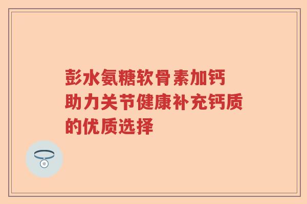 彭水氨糖软骨素加钙 助力关节健康补充钙质的优质选择 彭水氨糖软骨素加钙 助力关节健康补充钙质的优质选择
