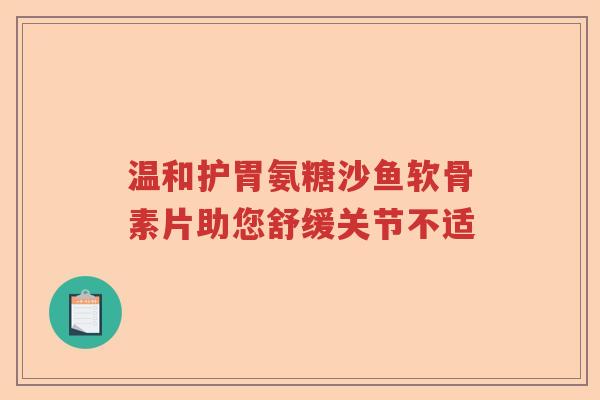 温和护胃氨糖沙鱼软骨素片助您舒缓关节不适 温和护胃氨糖沙鱼软骨素片助您舒缓关节不适