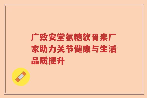 广致安堂氨糖软骨素厂家助力关节健康与生活品质提升