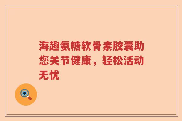 海趣氨糖软骨素胶囊助您关节健康,轻松活动无忧 海趣氨糖软骨素胶囊助您关节健康,轻松活动无忧