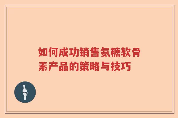 如何成功销售氨糖软骨素产品的策略与技巧 如何成功销售氨糖软骨素产品的策略与技巧