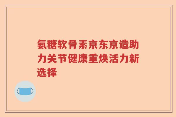 氨糖软骨素京东京造助力关节健康重焕活力新选择 氨糖软骨素京东京造助力关节健康重焕活力新选择