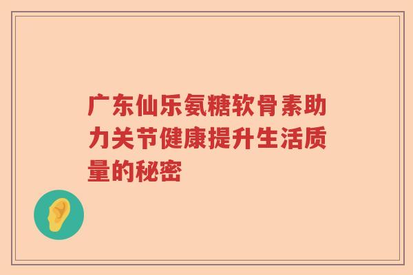 广东仙乐氨糖软骨素助力关节健康提升生活质量的秘密 广东仙乐氨糖软骨素助力关节健康提升生活质量的秘密