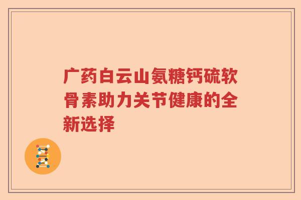 广药白云山氨糖钙硫软骨素助力关节健康的全新选择 广药白云山氨糖钙硫软骨素助力关节健康的全新选择