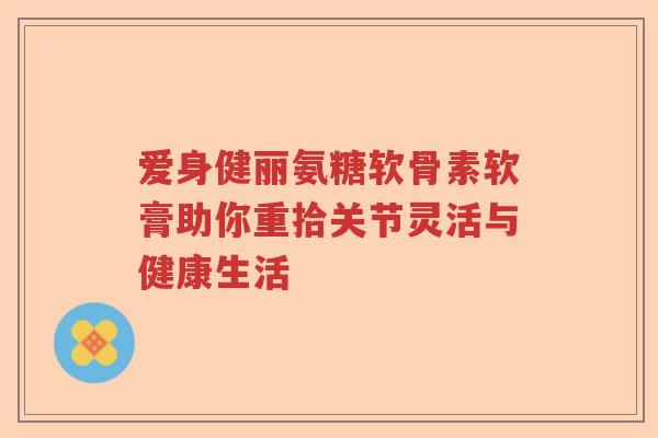 爱身健丽氨糖软骨素软膏助你重拾关节灵活与健康生活 爱身健丽氨糖软骨素软膏助你重拾关节灵活与健康生活