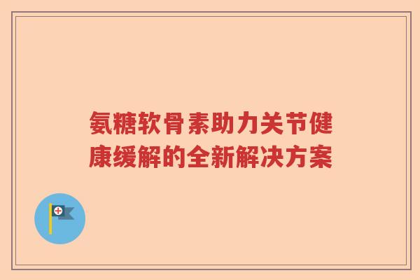 氨糖软骨素助力关节健康缓解的全新解决方案