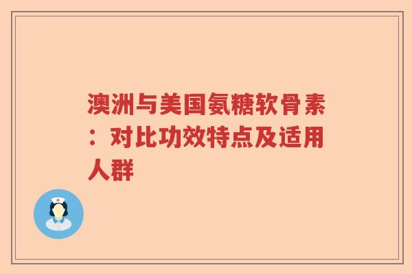 澳洲与美国氨糖软骨素:对比功效特点及适用人群 澳洲与美国氨糖软骨素:对比功效特点及适用人群